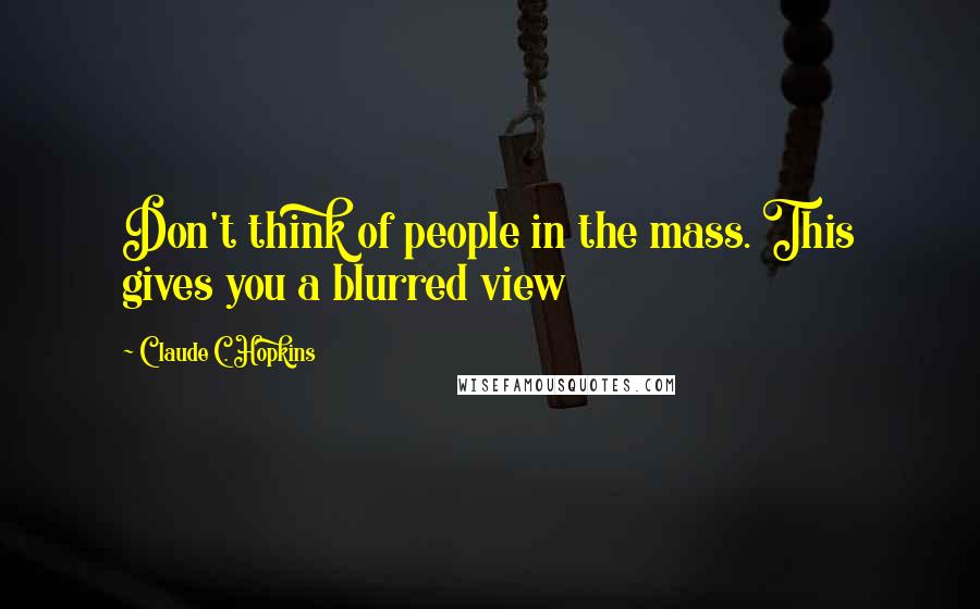 Claude C. Hopkins Quotes: Don't think of people in the mass. This gives you a blurred view