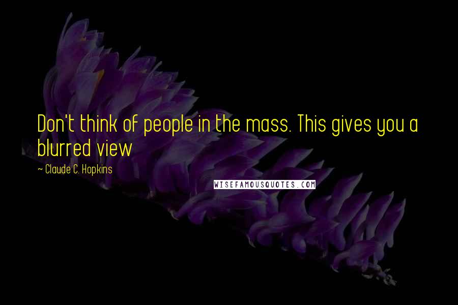 Claude C. Hopkins Quotes: Don't think of people in the mass. This gives you a blurred view