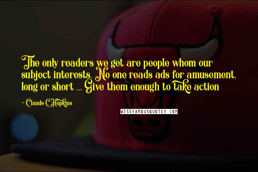 Claude C. Hopkins Quotes: The only readers we get are people whom our subject interests. No one reads ads for amusement, long or short ... Give them enough to take action