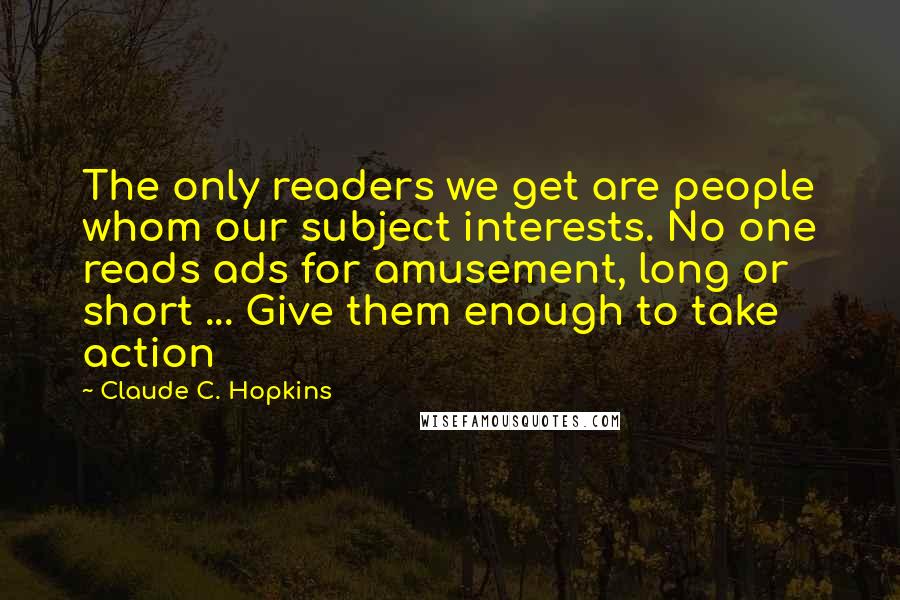 Claude C. Hopkins Quotes: The only readers we get are people whom our subject interests. No one reads ads for amusement, long or short ... Give them enough to take action