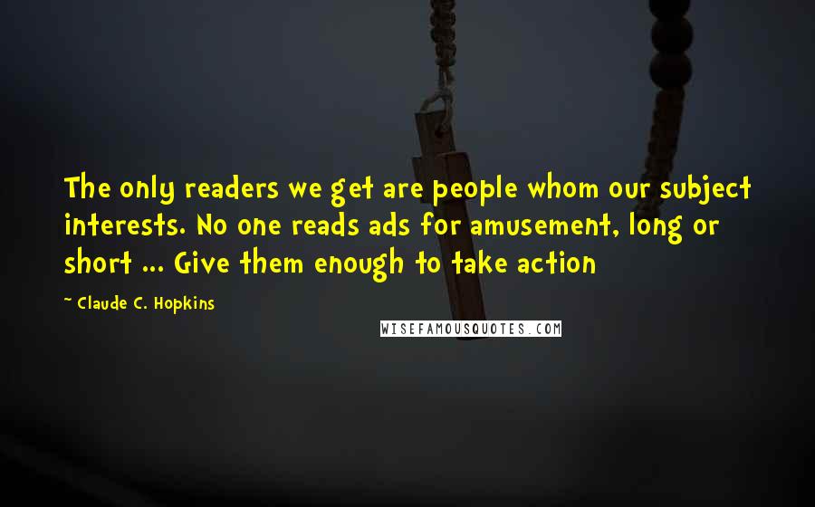 Claude C. Hopkins Quotes: The only readers we get are people whom our subject interests. No one reads ads for amusement, long or short ... Give them enough to take action