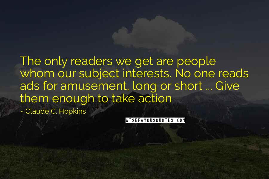 Claude C. Hopkins Quotes: The only readers we get are people whom our subject interests. No one reads ads for amusement, long or short ... Give them enough to take action