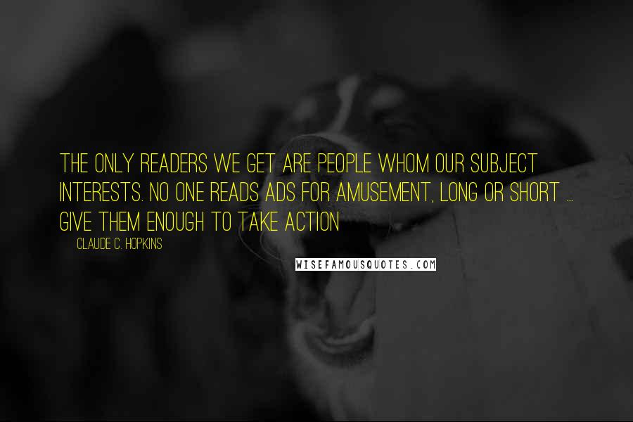 Claude C. Hopkins Quotes: The only readers we get are people whom our subject interests. No one reads ads for amusement, long or short ... Give them enough to take action