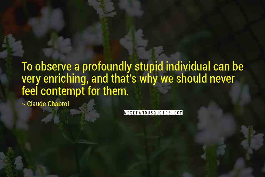 Claude Chabrol Quotes: To observe a profoundly stupid individual can be very enriching, and that's why we should never feel contempt for them.