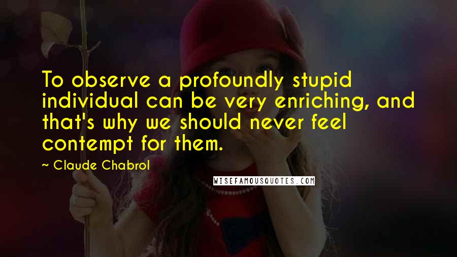 Claude Chabrol Quotes: To observe a profoundly stupid individual can be very enriching, and that's why we should never feel contempt for them.