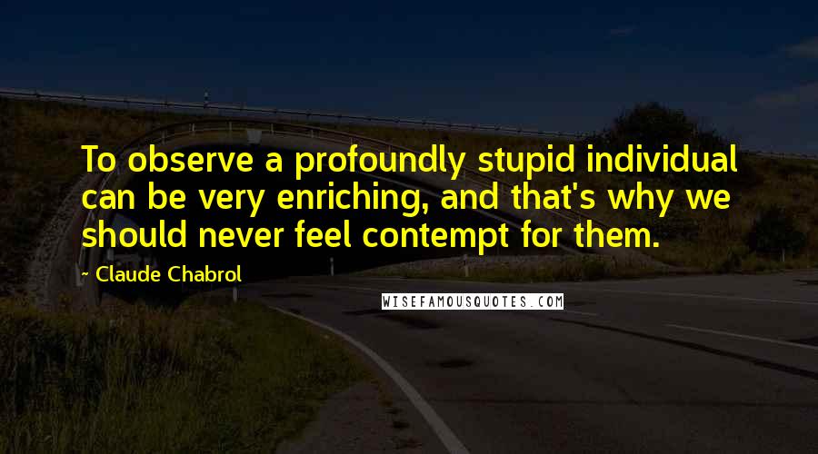 Claude Chabrol Quotes: To observe a profoundly stupid individual can be very enriching, and that's why we should never feel contempt for them.