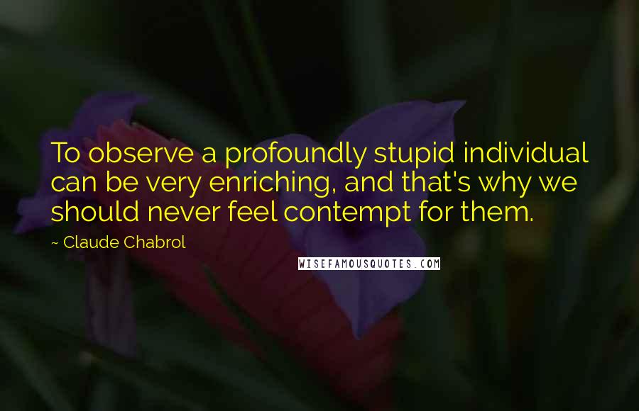 Claude Chabrol Quotes: To observe a profoundly stupid individual can be very enriching, and that's why we should never feel contempt for them.