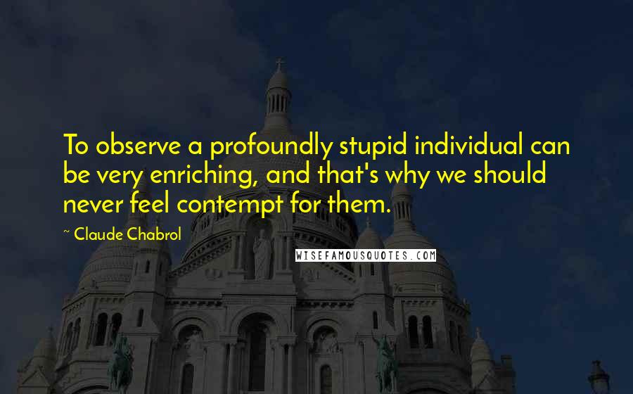 Claude Chabrol Quotes: To observe a profoundly stupid individual can be very enriching, and that's why we should never feel contempt for them.