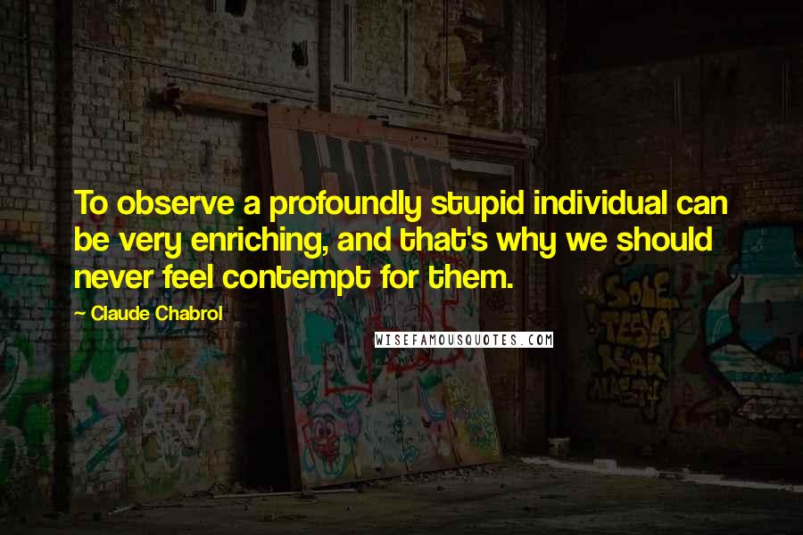Claude Chabrol Quotes: To observe a profoundly stupid individual can be very enriching, and that's why we should never feel contempt for them.