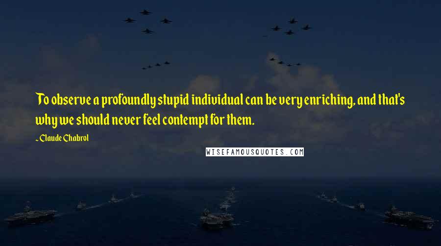 Claude Chabrol Quotes: To observe a profoundly stupid individual can be very enriching, and that's why we should never feel contempt for them.