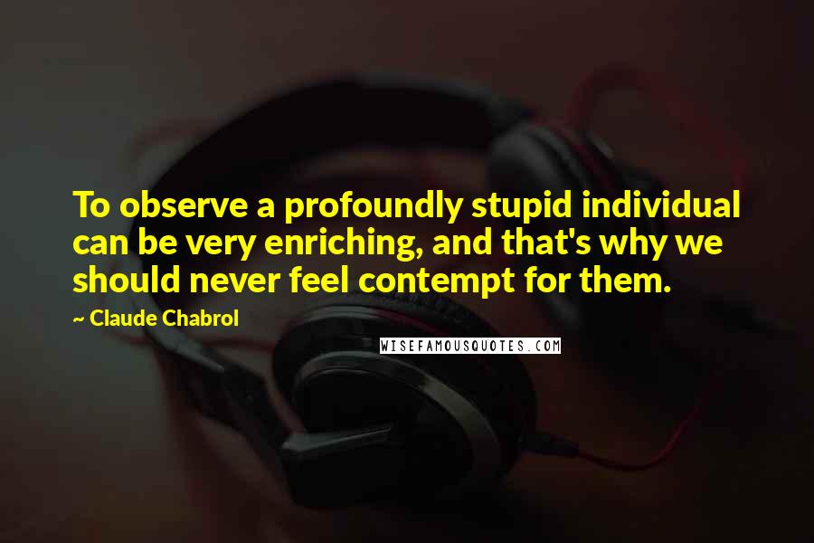 Claude Chabrol Quotes: To observe a profoundly stupid individual can be very enriching, and that's why we should never feel contempt for them.