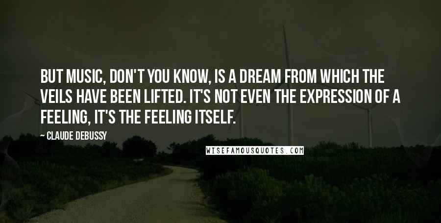 Claude Debussy Quotes: But music, don't you know, is a dream from which the veils have been lifted. It's not even the expression of a feeling, it's the feeling itself.