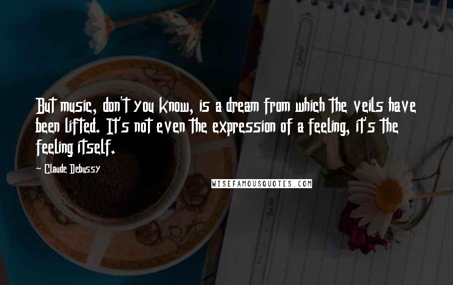 Claude Debussy Quotes: But music, don't you know, is a dream from which the veils have been lifted. It's not even the expression of a feeling, it's the feeling itself.