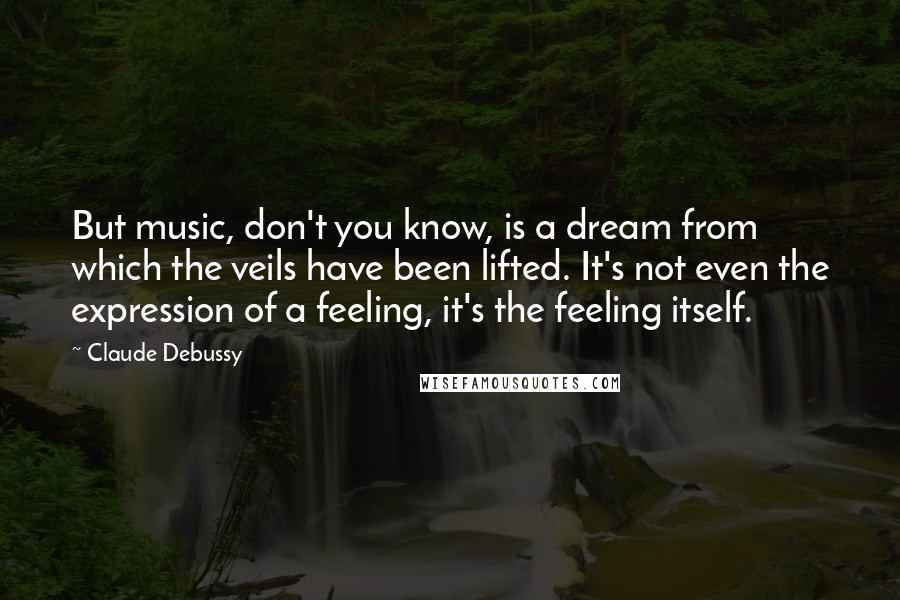 Claude Debussy Quotes: But music, don't you know, is a dream from which the veils have been lifted. It's not even the expression of a feeling, it's the feeling itself.