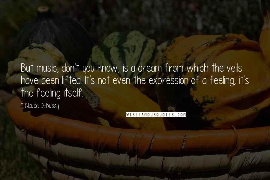 Claude Debussy Quotes: But music, don't you know, is a dream from which the veils have been lifted. It's not even the expression of a feeling, it's the feeling itself.