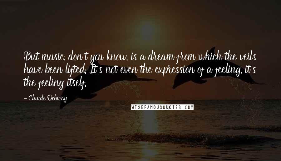 Claude Debussy Quotes: But music, don't you know, is a dream from which the veils have been lifted. It's not even the expression of a feeling, it's the feeling itself.