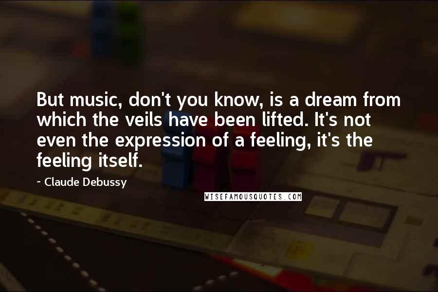 Claude Debussy Quotes: But music, don't you know, is a dream from which the veils have been lifted. It's not even the expression of a feeling, it's the feeling itself.