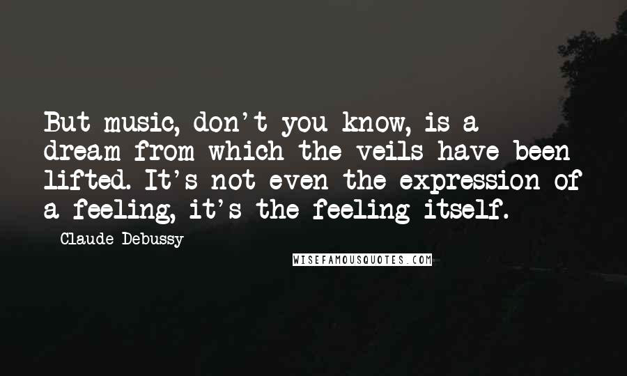 Claude Debussy Quotes: But music, don't you know, is a dream from which the veils have been lifted. It's not even the expression of a feeling, it's the feeling itself.