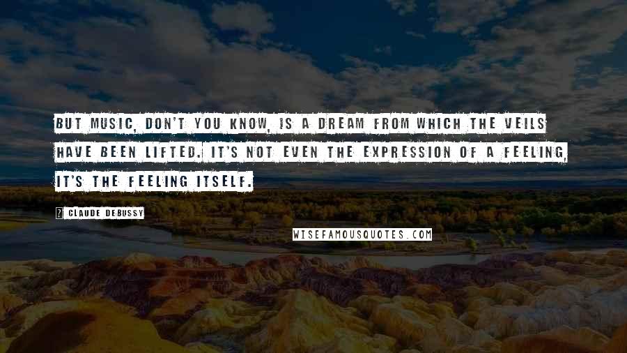 Claude Debussy Quotes: But music, don't you know, is a dream from which the veils have been lifted. It's not even the expression of a feeling, it's the feeling itself.