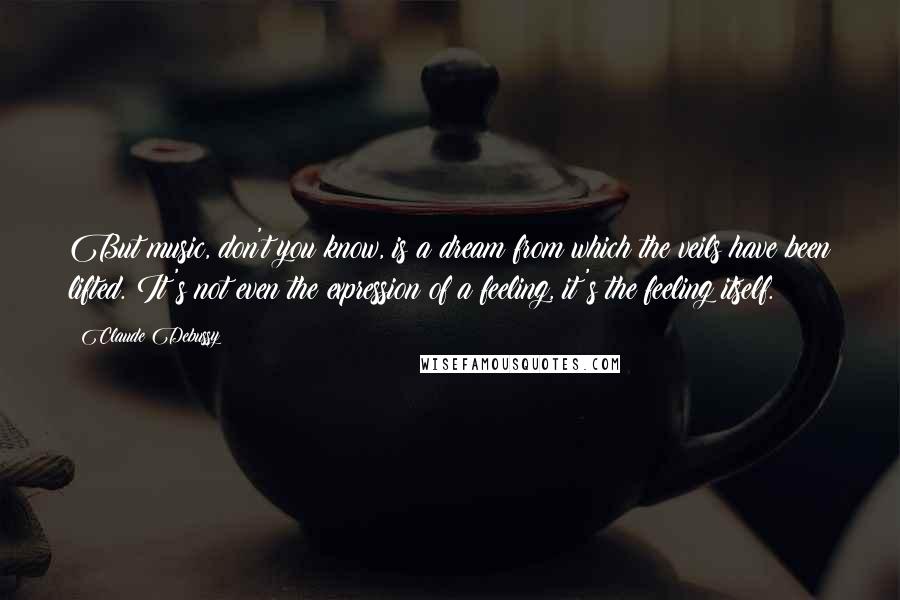 Claude Debussy Quotes: But music, don't you know, is a dream from which the veils have been lifted. It's not even the expression of a feeling, it's the feeling itself.