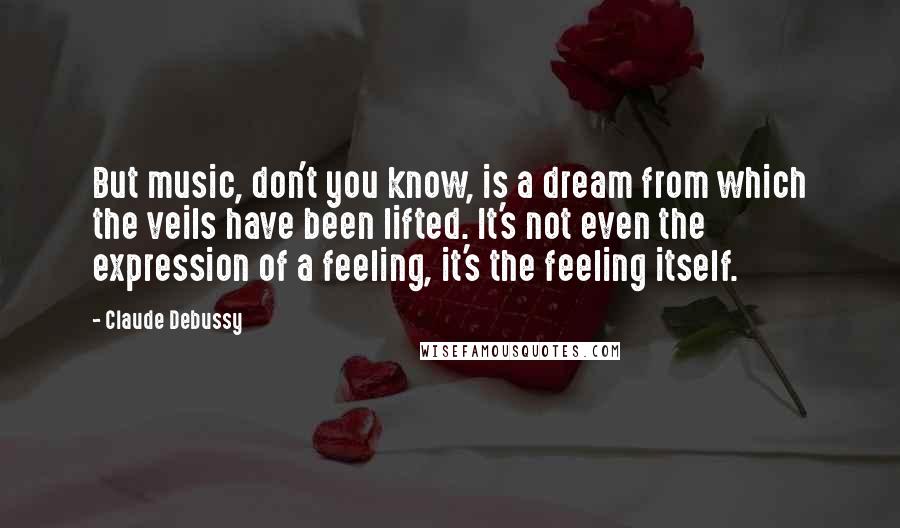 Claude Debussy Quotes: But music, don't you know, is a dream from which the veils have been lifted. It's not even the expression of a feeling, it's the feeling itself.