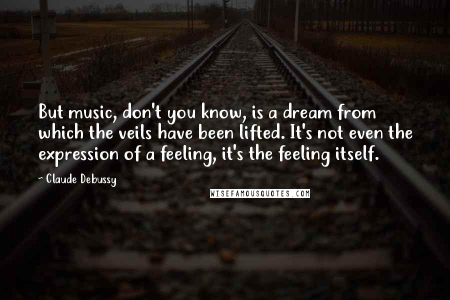 Claude Debussy Quotes: But music, don't you know, is a dream from which the veils have been lifted. It's not even the expression of a feeling, it's the feeling itself.