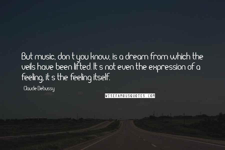 Claude Debussy Quotes: But music, don't you know, is a dream from which the veils have been lifted. It's not even the expression of a feeling, it's the feeling itself.