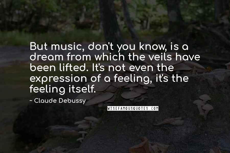 Claude Debussy Quotes: But music, don't you know, is a dream from which the veils have been lifted. It's not even the expression of a feeling, it's the feeling itself.