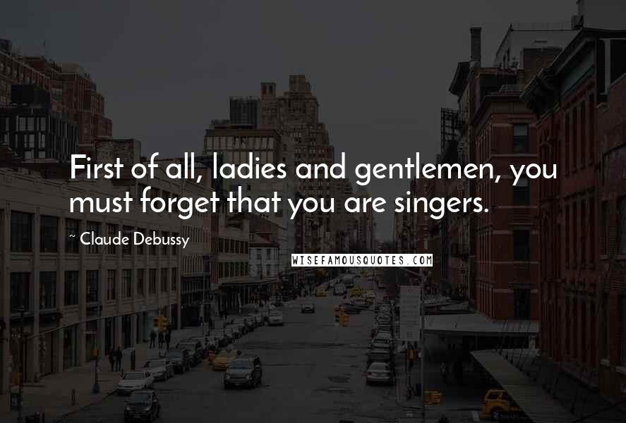 Claude Debussy Quotes: First of all, ladies and gentlemen, you must forget that you are singers.