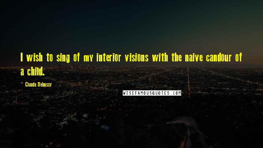 Claude Debussy Quotes: I wish to sing of my interior visions with the naive candour of a child.