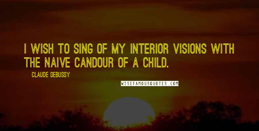 Claude Debussy Quotes: I wish to sing of my interior visions with the naive candour of a child.