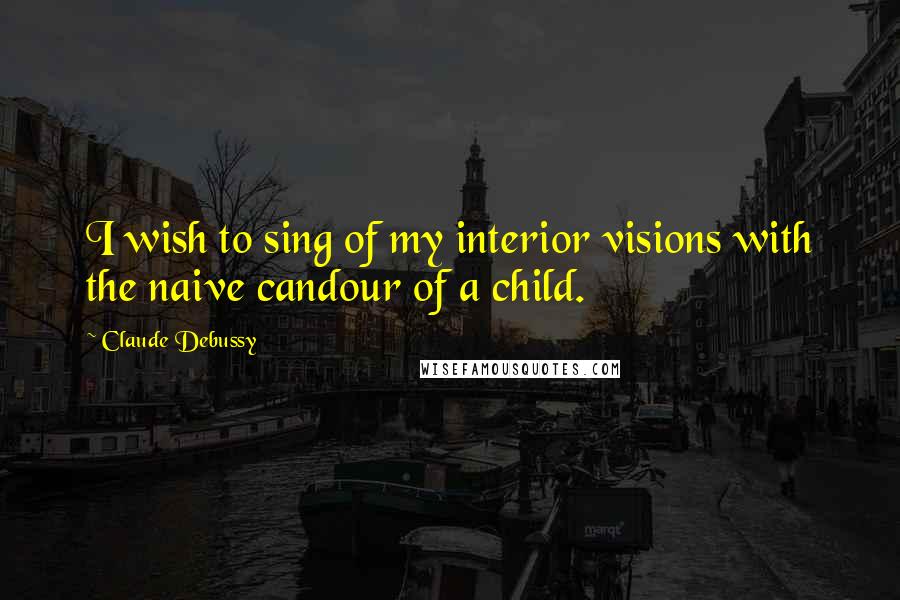 Claude Debussy Quotes: I wish to sing of my interior visions with the naive candour of a child.