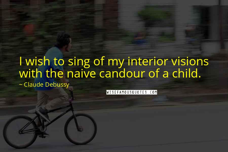 Claude Debussy Quotes: I wish to sing of my interior visions with the naive candour of a child.