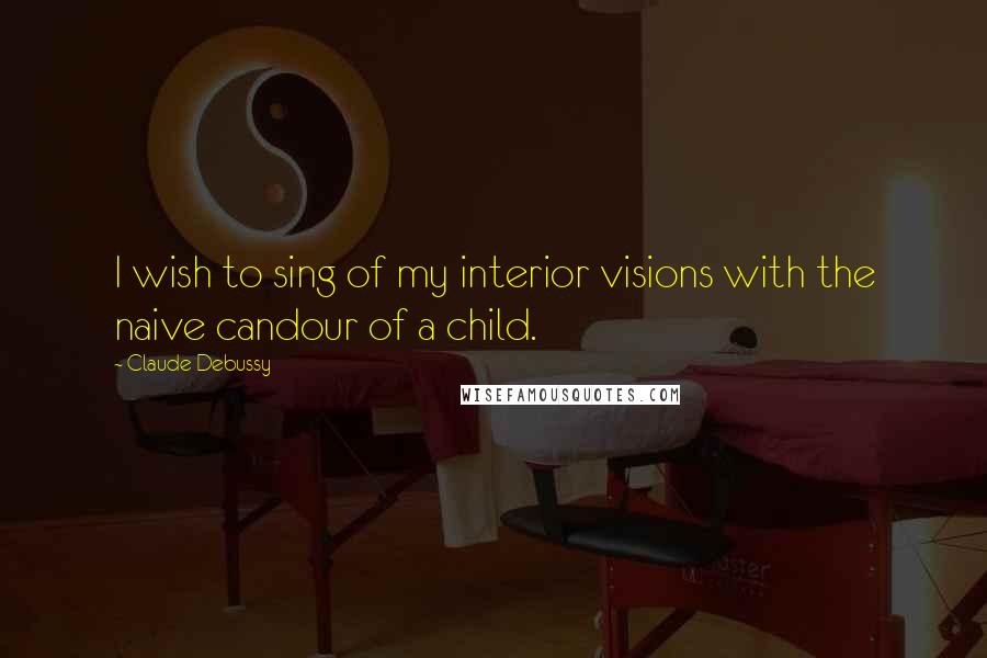 Claude Debussy Quotes: I wish to sing of my interior visions with the naive candour of a child.