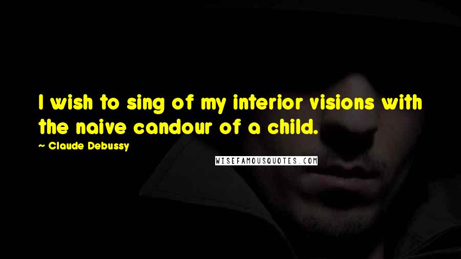 Claude Debussy Quotes: I wish to sing of my interior visions with the naive candour of a child.
