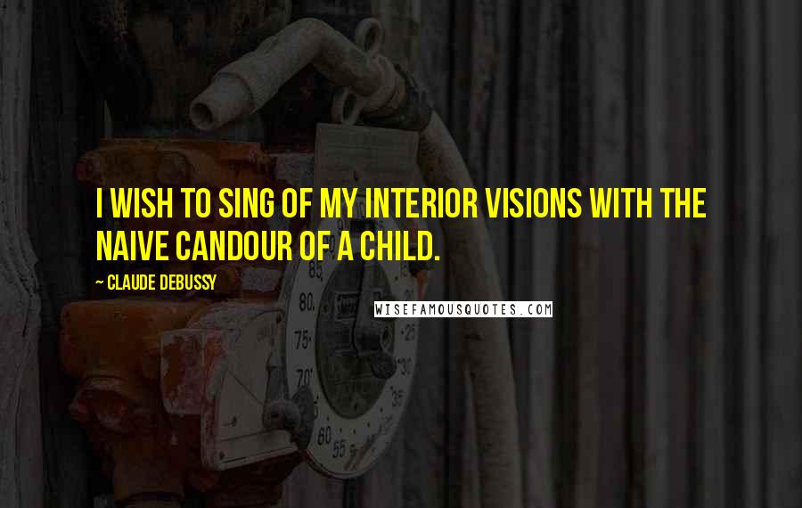 Claude Debussy Quotes: I wish to sing of my interior visions with the naive candour of a child.