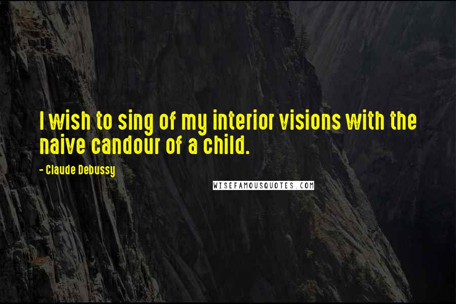Claude Debussy Quotes: I wish to sing of my interior visions with the naive candour of a child.
