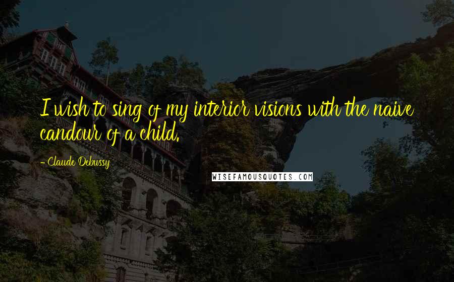 Claude Debussy Quotes: I wish to sing of my interior visions with the naive candour of a child.