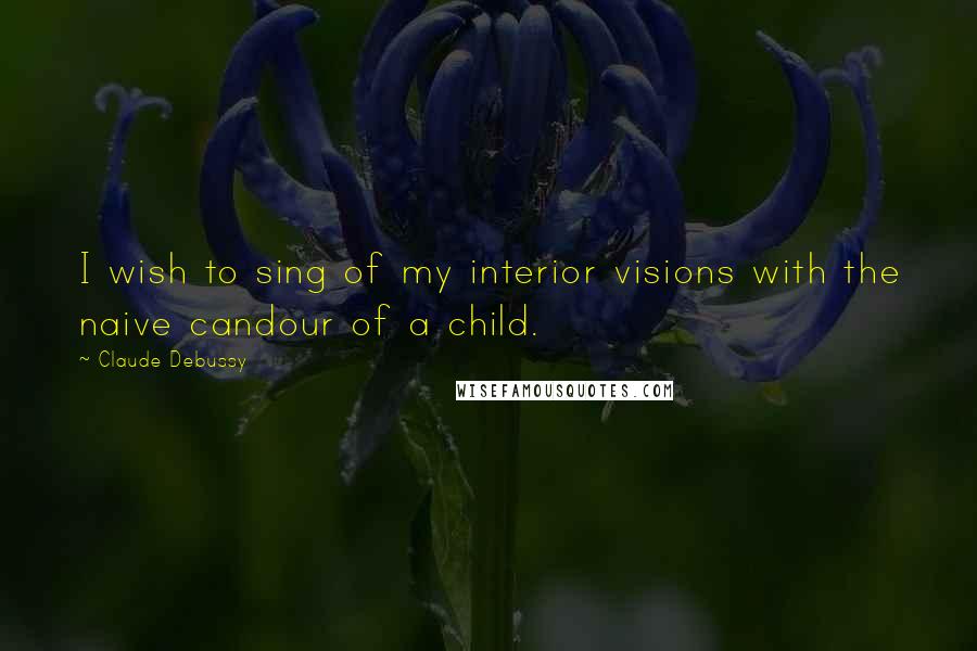 Claude Debussy Quotes: I wish to sing of my interior visions with the naive candour of a child.