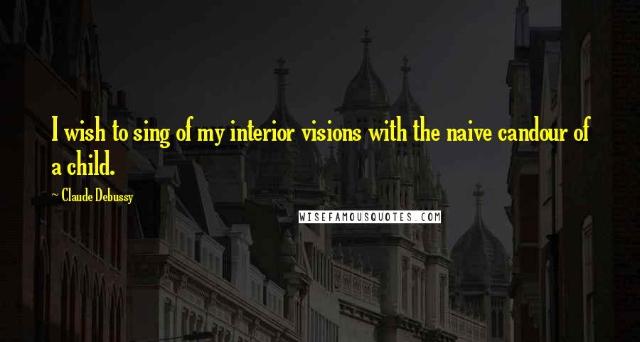 Claude Debussy Quotes: I wish to sing of my interior visions with the naive candour of a child.