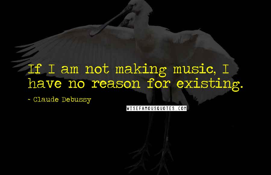 Claude Debussy Quotes: If I am not making music, I have no reason for existing.