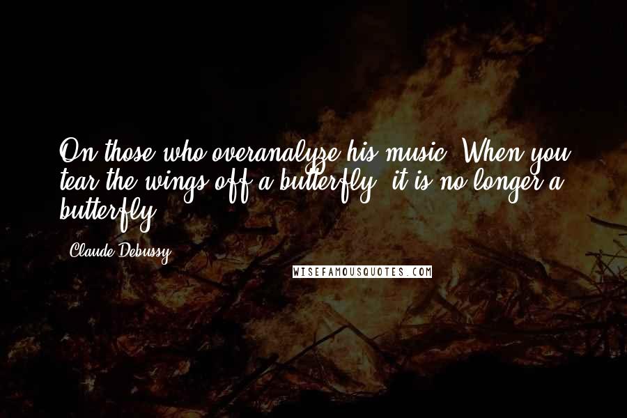 Claude Debussy Quotes: On those who overanalyze his music: When you tear the wings off a butterfly, it is no longer a butterfly