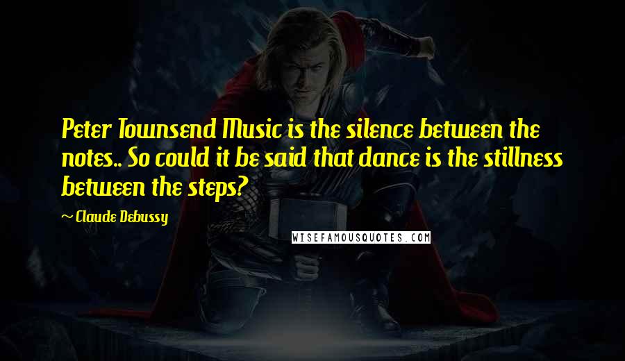 Claude Debussy Quotes: Peter Townsend Music is the silence between the notes.. So could it be said that dance is the stillness between the steps?