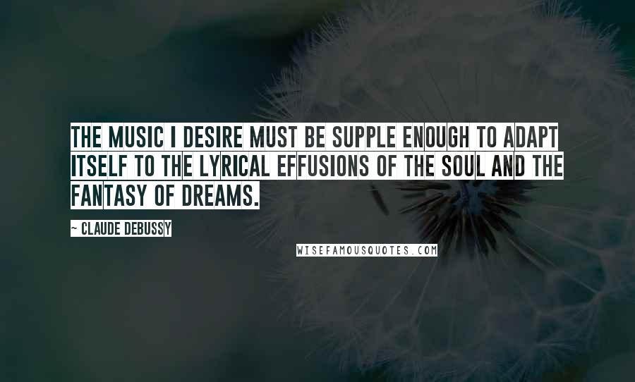 Claude Debussy Quotes: The music I desire must be supple enough to adapt itself to the lyrical effusions of the soul and the fantasy of dreams.