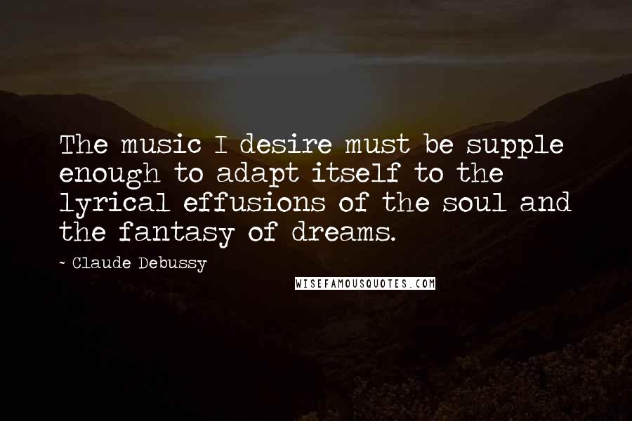 Claude Debussy Quotes: The music I desire must be supple enough to adapt itself to the lyrical effusions of the soul and the fantasy of dreams.