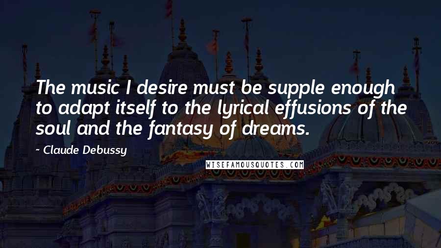 Claude Debussy Quotes: The music I desire must be supple enough to adapt itself to the lyrical effusions of the soul and the fantasy of dreams.