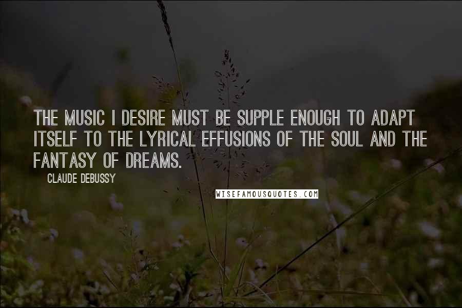 Claude Debussy Quotes: The music I desire must be supple enough to adapt itself to the lyrical effusions of the soul and the fantasy of dreams.