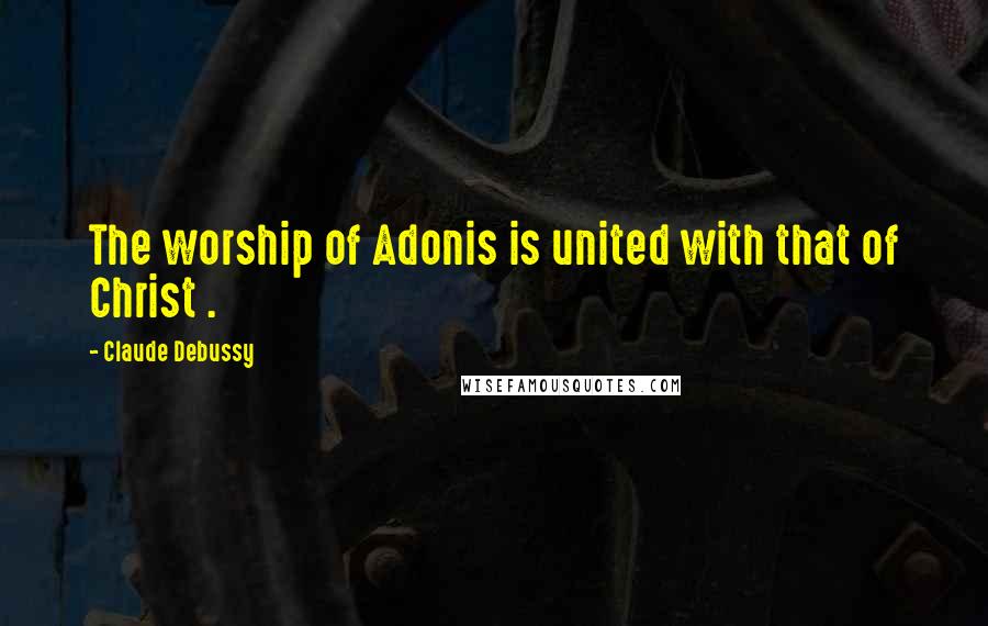 Claude Debussy Quotes: The worship of Adonis is united with that of Christ .