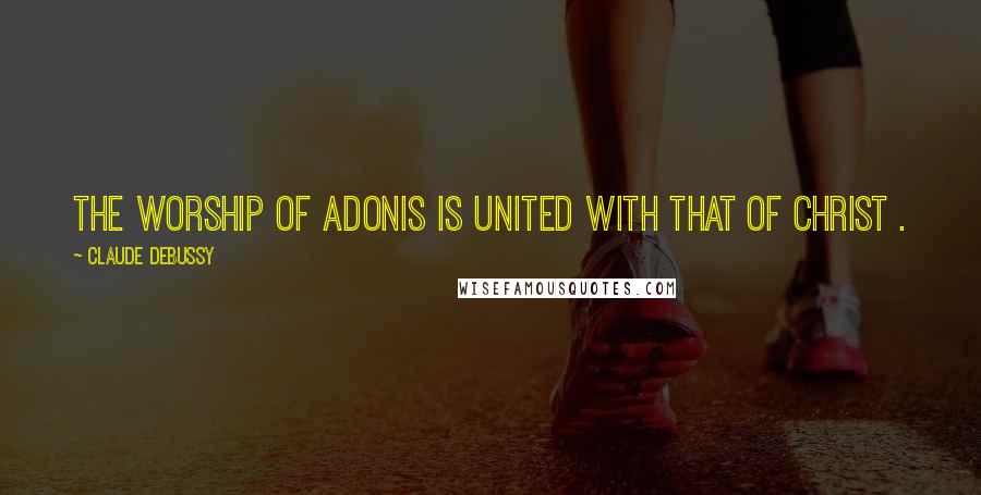 Claude Debussy Quotes: The worship of Adonis is united with that of Christ .