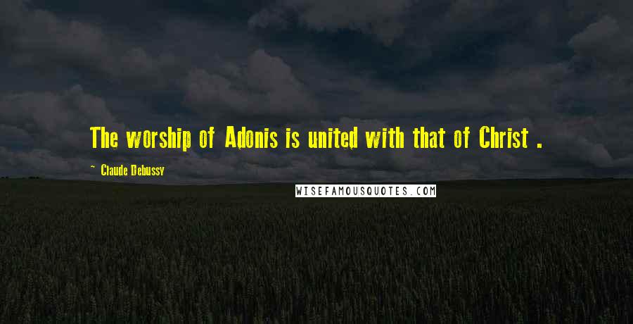 Claude Debussy Quotes: The worship of Adonis is united with that of Christ .